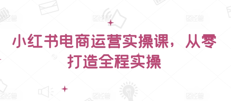 小红书电商运营实操课，​从零打造全程实操