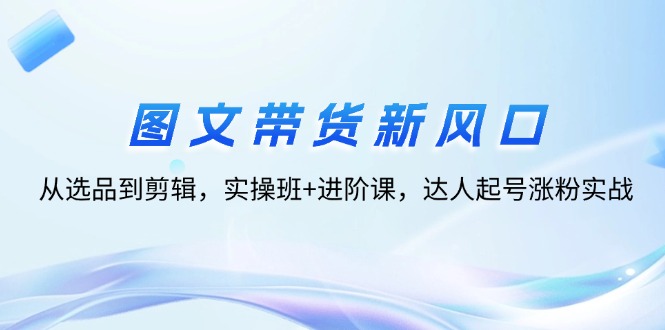 （12306期）图文带货新风口：从选品到剪辑，实操班+进阶课，达人起号涨粉实战插图