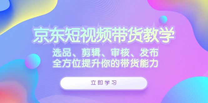 （12573期）京东短视频带货教学：选品、剪辑、审核、发布，全方位提升你的带货能力插图